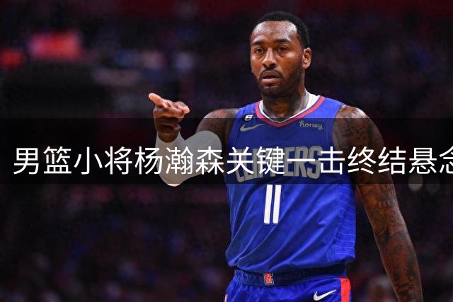 男篮小将杨瀚森关键一击终结悬念 带中国球迷重温NBA级快乐