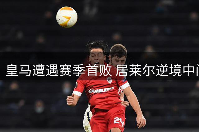 皇马遭遇赛季首败 居莱尔逆境中闪耀全场